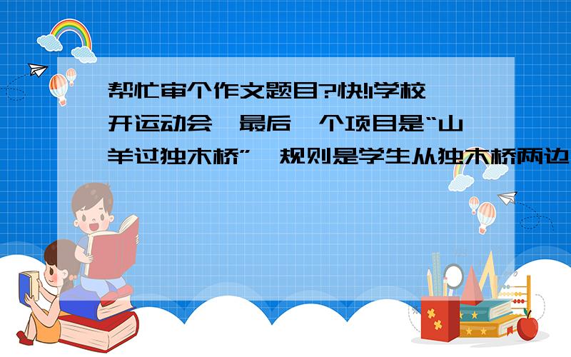 帮忙审个作文题目?快!1学校开运动会,最后一个项目是“山羊过独木桥”,规则是学生从独木桥两边同时上桥,在桥中间时两人相遇会有一个人下桥一个人通过,但在这个项目的预赛时,有一对同