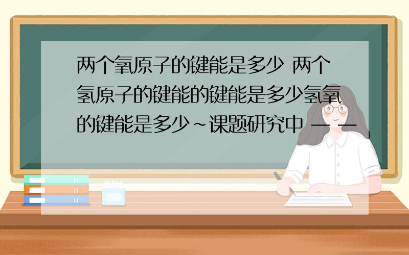 两个氧原子的键能是多少 两个氢原子的键能的键能是多少氢氧的键能是多少~课题研究中 — —