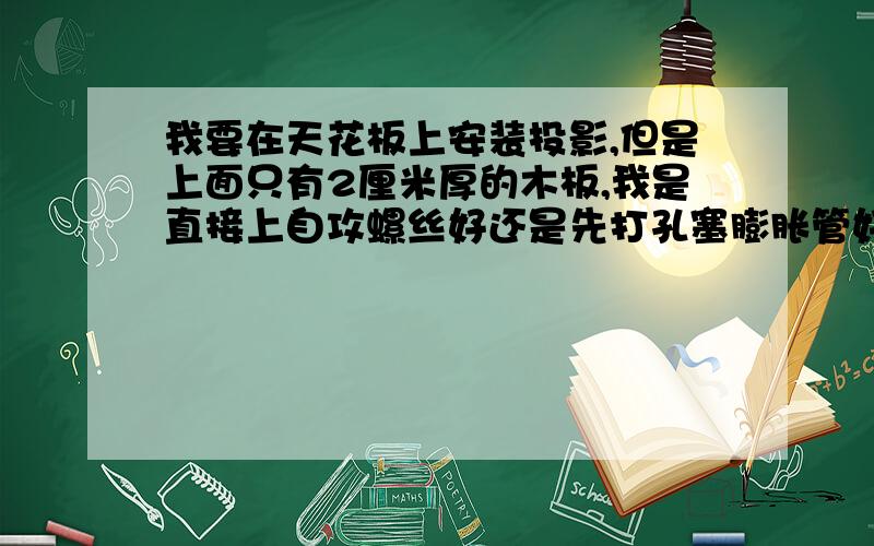 我要在天花板上安装投影,但是上面只有2厘米厚的木板,我是直接上自攻螺丝好还是先打孔塞膨胀管好?两种哪个更牢固更安全?