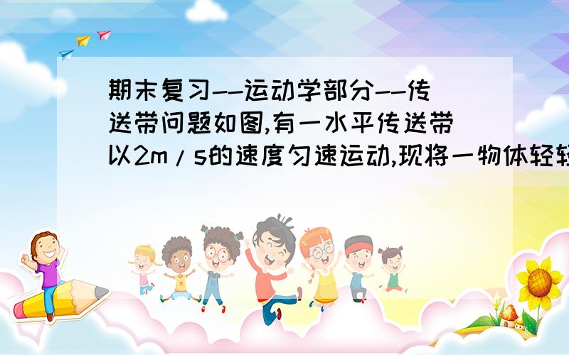 期末复习--运动学部分--传送带问题如图,有一水平传送带以2m/s的速度匀速运动,现将一物体轻轻放在传送带的左端上,若物体于传送带之间的动摩擦因数为0.5,移植传送带左右两端的距离为10m,求