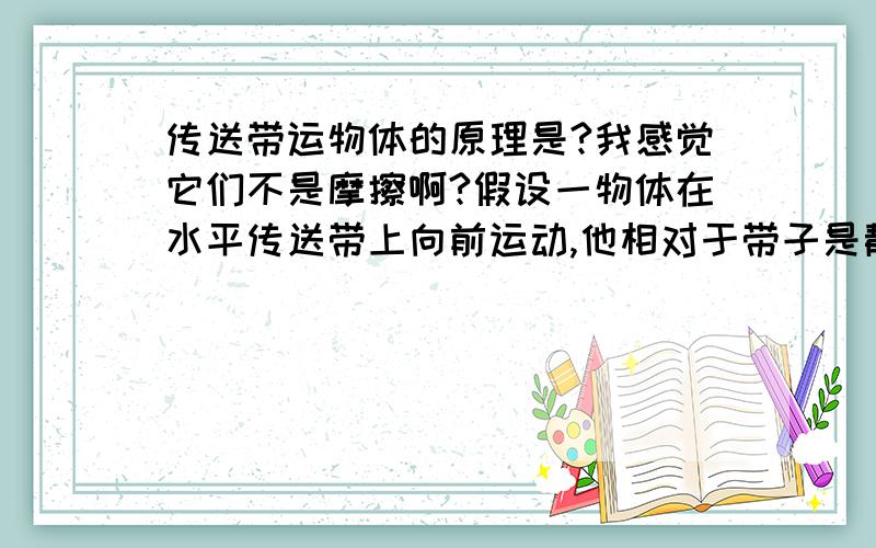 传送带运物体的原理是?我感觉它们不是摩擦啊?假设一物体在水平传送带上向前运动,他相对于带子是静止不动,说明没有相对运动,但他们之间也没有相对运动的趋势,所以我感觉没摩擦啊?