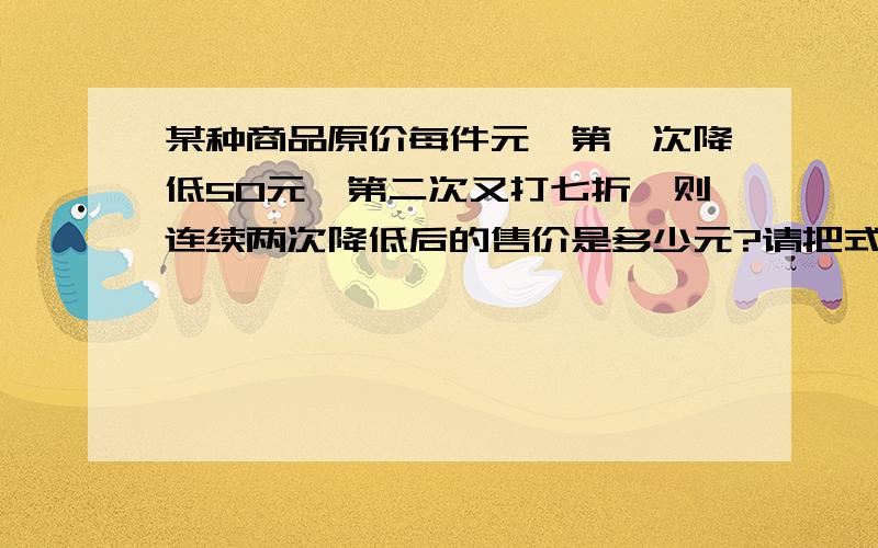 某种商品原价每件元,第一次降低50元,第二次又打七折,则连续两次降低后的售价是多少元?请把式子列出来,并且帮我讲一下.