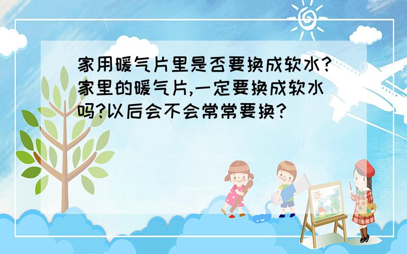 家用暖气片里是否要换成软水?家里的暖气片,一定要换成软水吗?以后会不会常常要换?