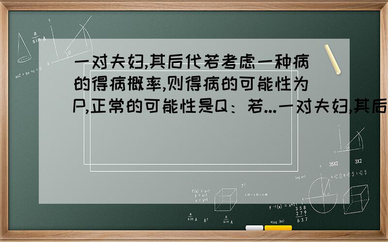 一对夫妇,其后代若考虑一种病的得病概率,则得病的可能性为P,正常的可能性是Q：若...一对夫妇,其后代若考虑一种病的得病概率,则得病的可能性为P,正常的可能性是Q：若仅考虑另一种病的得