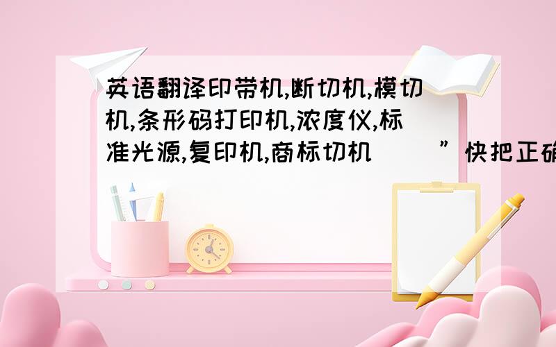 英语翻译印带机,断切机,模切机,条形码打印机,浓度仪,标准光源,复印机,商标切机．． ”快把正确的英文发来!”