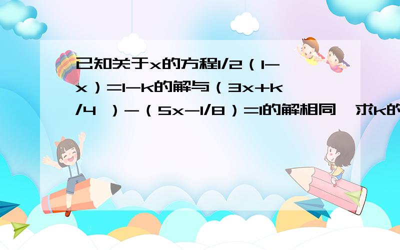 已知关于x的方程1/2（1-x）=1-k的解与（3x+k/4 ）-（5x-1/8）=1的解相同,求k的值.