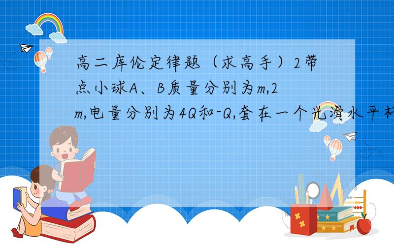 高二库伦定律题（求高手）2带点小球A、B质量分别为m,2m,电量分别为4Q和-Q,套在一个光滑水平杆上,相距L,在库伦力作用下,绕共同轴线做匀速圆周运动,求2球转动半径和转动角速度 只要解释有