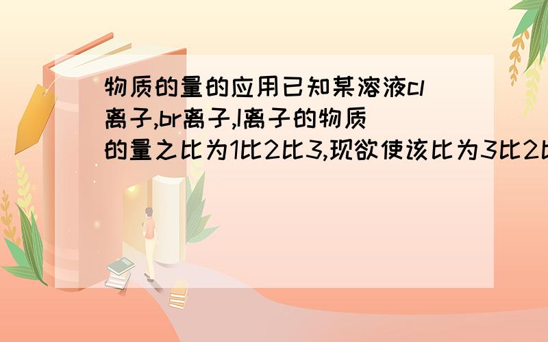 物质的量的应用已知某溶液cl离子,br离子,I离子的物质的量之比为1比2比3,现欲使该比为3比2比1 那么要通入的氯气的物质的量为多少