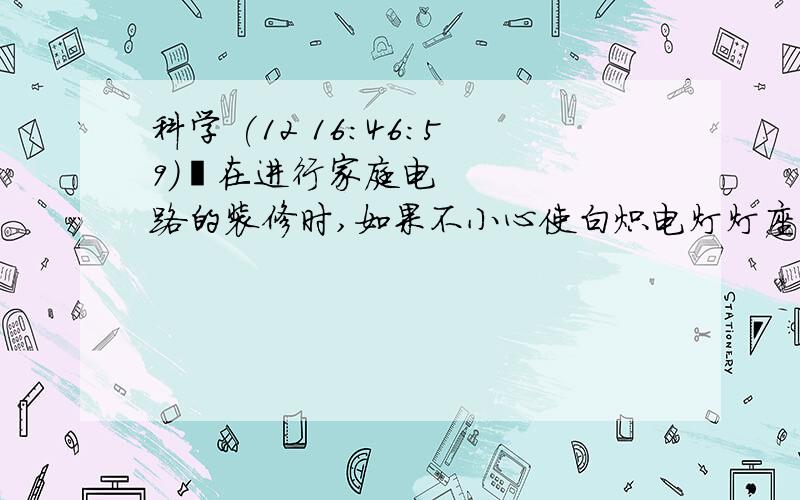 科学 (12 16:46:59) 在进行家庭电路的装修时,如果不小心使白炽电灯灯座的两根电线相接触,闭合开关接通电源,会出现下列哪种情况( )A.电灯的灯丝被烧断    B.电灯正常发光