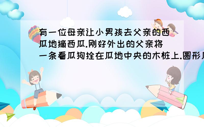 有一位母亲让小男孩去父亲的西瓜地摘西瓜.刚好外出的父亲将一条看瓜狗拴在瓜地中央的木桩上.圆形瓜地的半径为五米,因而狗刚好看好整个瓜地.狗不认识小男孩,所以小男孩不敢去摘瓜.后