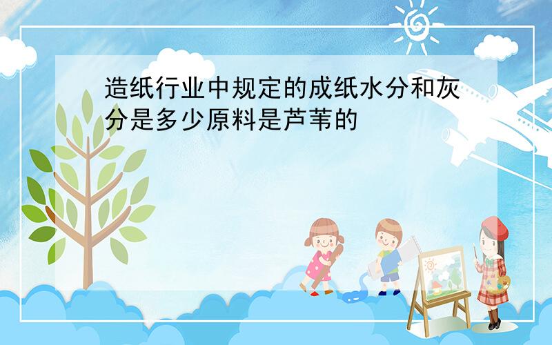 造纸行业中规定的成纸水分和灰分是多少原料是芦苇的