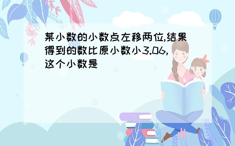 某小数的小数点左移两位,结果得到的数比原小数小3.06,这个小数是