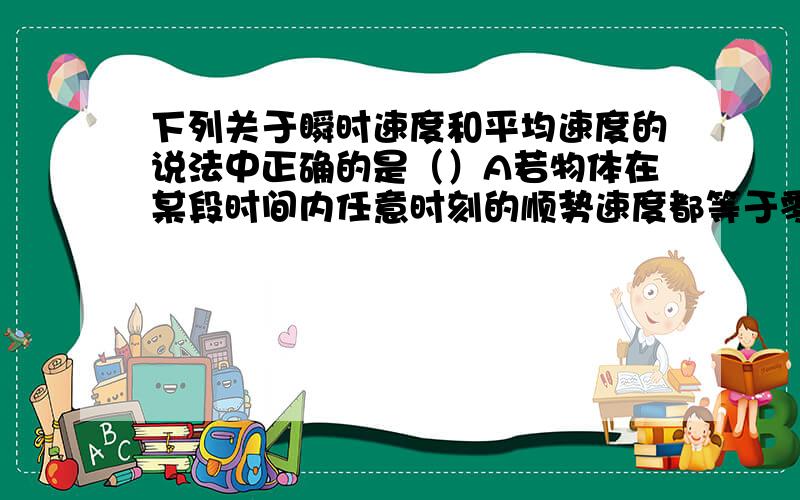 下列关于瞬时速度和平均速度的说法中正确的是（）A若物体在某段时间内任意时刻的顺势速度都等于零则它在这段时间内的平均速度不一定等于零B若物体在某段时间内的平均速度等于零,则