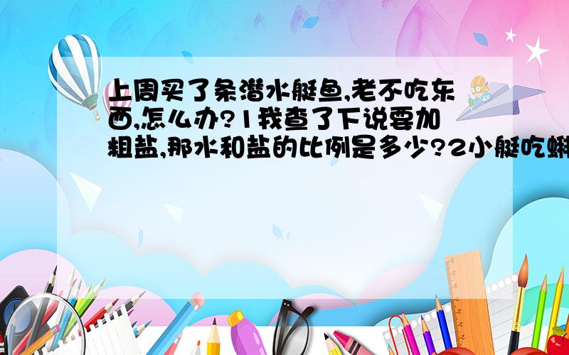 上周买了条潜水艇鱼,老不吃东西,怎么办?1我查了下说要加粗盐,那水和盐的比例是多少?2小艇吃蝌蚪不?它差不多已经快死了..