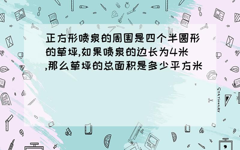 正方形喷泉的周围是四个半圆形的草坪,如果喷泉的边长为4米,那么草坪的总面积是多少平方米