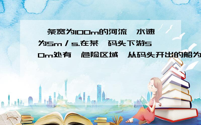 一条宽为100m的河流,水速为5m／s.在某一码头下游50m处有一危险区域,从码头开出的船为了安全到达对岸,船本身的速度必须为 m／s答案是2又根号5,某一码头指的是?不理解题目的意思合速度是偏