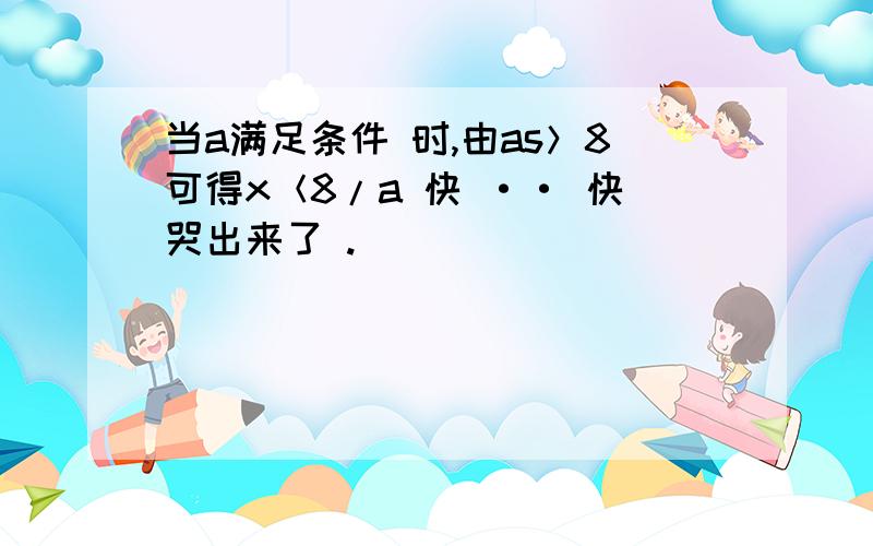 当a满足条件 时,由as＞8可得x＜8/a 快 ·· 快哭出来了 .