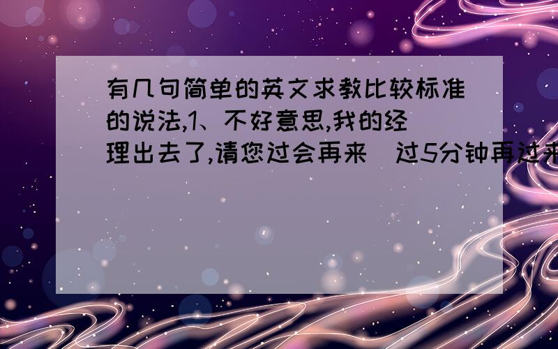 有几句简单的英文求教比较标准的说法,1、不好意思,我的经理出去了,请您过会再来（过5分钟再过来） 2、回去后给您报价