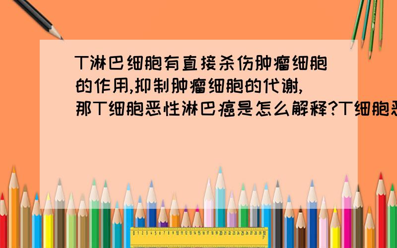 T淋巴细胞有直接杀伤肿瘤细胞的作用,抑制肿瘤细胞的代谢,那T细胞恶性淋巴癌是怎么解释?T细胞恶性淋巴癌应该属于NHL,但是我查到T细胞属于有直接杀伤肿瘤细胞的作用,而且能产生多种淋巴