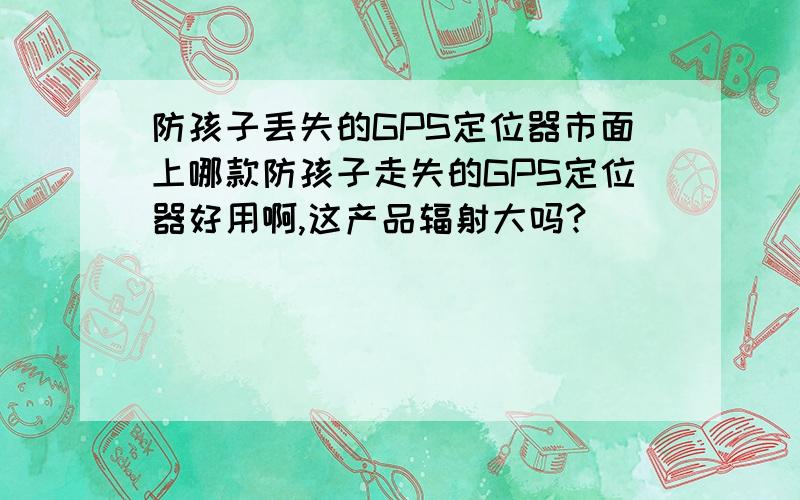 防孩子丢失的GPS定位器市面上哪款防孩子走失的GPS定位器好用啊,这产品辐射大吗?