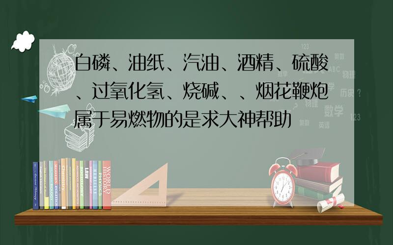 白磷、油纸、汽油、酒精、硫酸、过氧化氢、烧碱、、烟花鞭炮属于易燃物的是求大神帮助