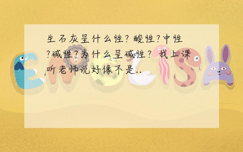 生石灰呈什么性? 酸性?中性?碱性?为什么呈碱性？我上课听老师说好像不是..