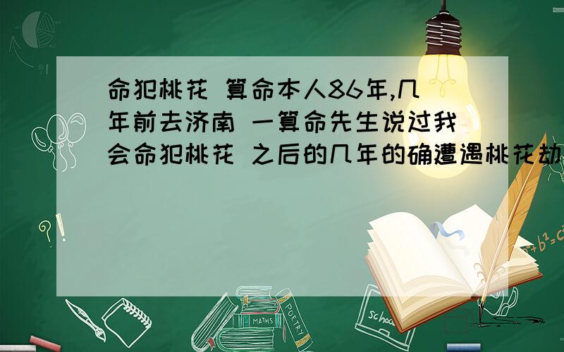 命犯桃花 算命本人86年,几年前去济南 一算命先生说过我会命犯桃花 之后的几年的确遭遇桃花劫 （还被迫害）,身体精神都元气大伤,差点小命都没了,现在心理都些阴影,大概花了近3年的时间