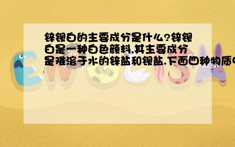 锌钡白的主要成分是什么?锌钡白是一种白色颜料,其主要成分是难溶于水的锌盐和钡盐.下面四种物质中,不能排除它们是锌钡白主要成分的是：A 碳酸锌和氯化钡  B 氯化锌和碳酸钡 C 碳酸锌和