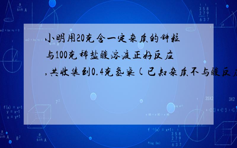 小明用20克含一定杂质的锌粒与100克稀盐酸溶液正好反应,共收集到0.4克氢气(已知杂质不与酸反应).问：锌小明用20克含一定杂质的锌粒与100克稀盐酸溶液正好反应,共收集到0.4克氢气(已知杂质