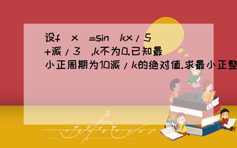 设f（x）=sin（kx/5+派/3）,k不为0.已知最小正周期为10派/k的绝对值.求最小正整数k,使得当自变量x在任意两整数间（包括整数本身）变化时函数f（x）至少有一值是M与一值是mM是最大值m是最小值