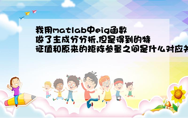 我用matlab中eig函数做了主成分分析,但是得到的特征值和原来的矩阵参量之间是什么对应关系那?比如我求了3*3的矩阵得出了一个从对角元素小到大排列的对角阵,但是这些特征值分别和原来矩