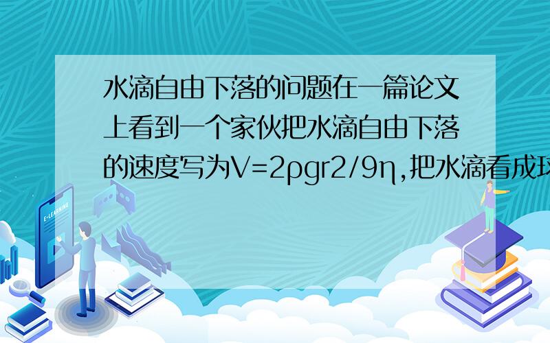 水滴自由下落的问题在一篇论文上看到一个家伙把水滴自由下落的速度写为V=2ρgr2/9η,把水滴看成球体,ρ是水的密度,g重力加速度,r2是雾滴直径平方,η是空气粘性系数.是怎么来的?我的重点是