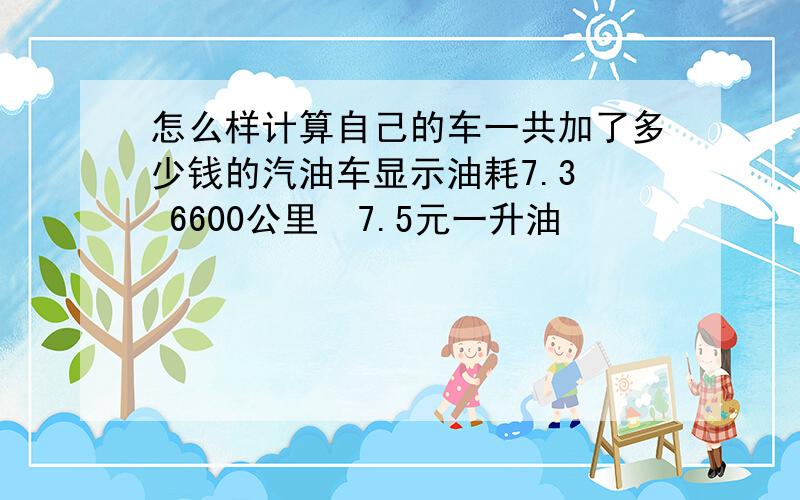 怎么样计算自己的车一共加了多少钱的汽油车显示油耗7.3  6600公里  7.5元一升油