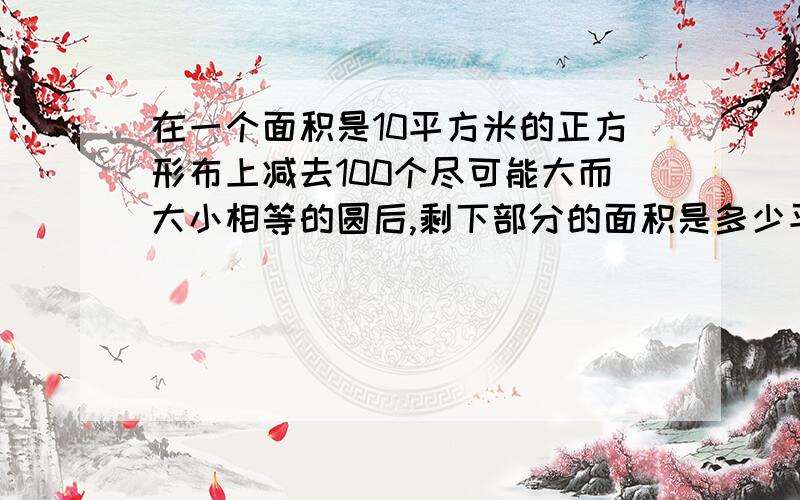 在一个面积是10平方米的正方形布上减去100个尽可能大而大小相等的圆后,剩下部分的面积是多少平方米