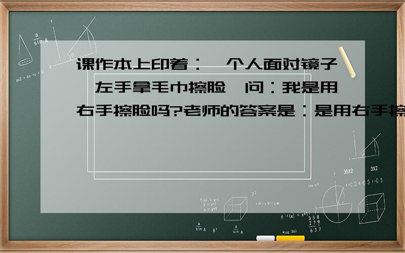 课作本上印着：一个人面对镜子,左手拿毛巾擦脸,问：我是用右手擦脸吗?老师的答案是：是用右手擦脸.还教孩子们把书翻过去,看背面,背面看镜子里的人是用左手在擦脸.所以说,实际镜子外