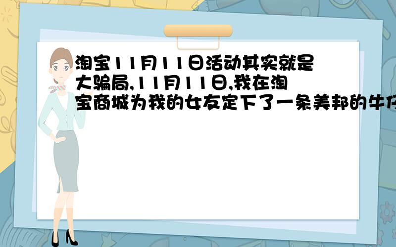 淘宝11月11日活动其实就是大骗局,11月11日,我在淘宝商城为我的女友定下了一条美邦的牛仔裤和一双李宁的运动鞋,当时原价都是300元的东西,现价是150,我觉得不错就定下来了,当时淘宝说货物