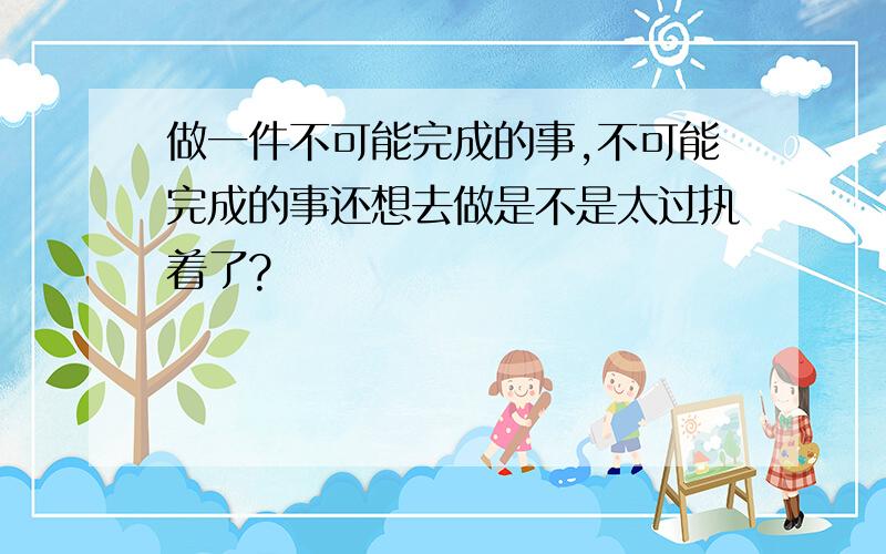 做一件不可能完成的事,不可能完成的事还想去做是不是太过执着了?