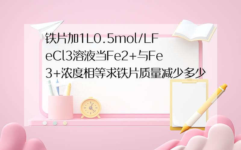 铁片加1L0.5mol/LFeCl3溶液当Fe2+与Fe3+浓度相等求铁片质量减少多少