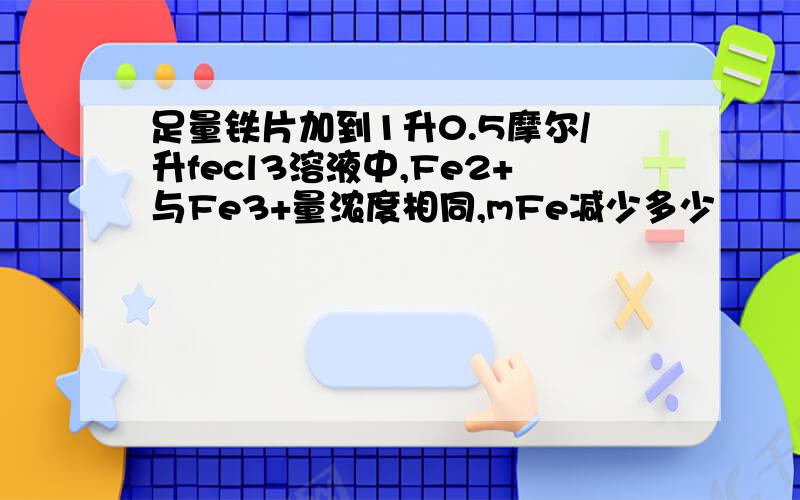 足量铁片加到1升0.5摩尔/升fecl3溶液中,Fe2+与Fe3+量浓度相同,mFe减少多少