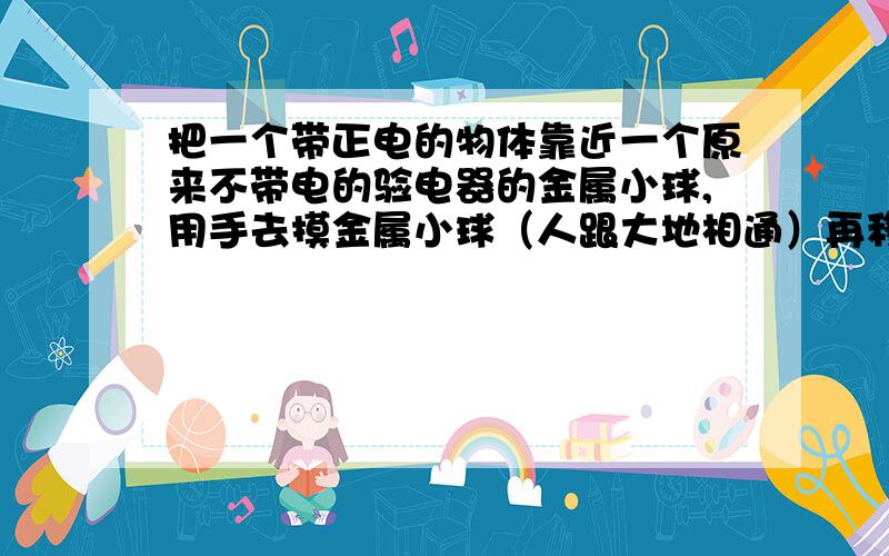 把一个带正电的物体靠近一个原来不带电的验电器的金属小球,用手去摸金属小球（人跟大地相通）再移开手,A：金属小球和金属箔都不带电B：金属小球带负电,金属箔不带电C：金属小球带负