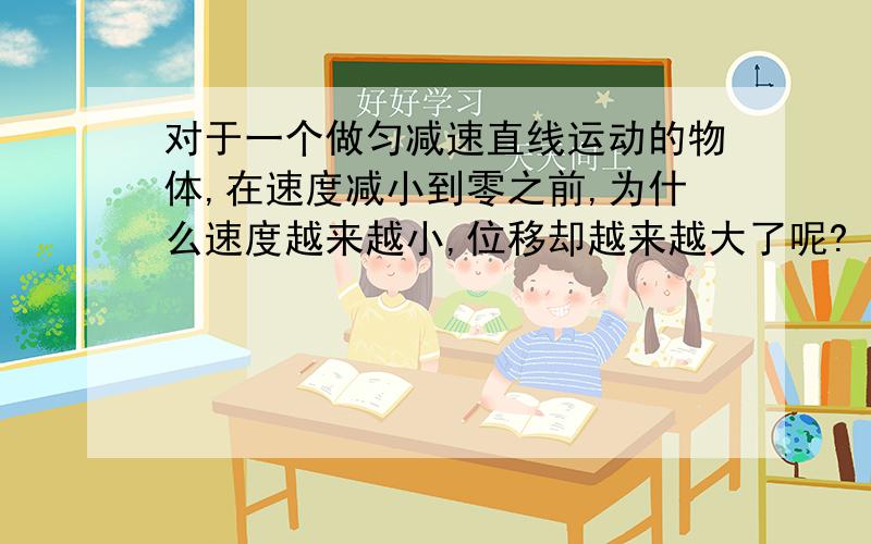 对于一个做匀减速直线运动的物体,在速度减小到零之前,为什么速度越来越小,位移却越来越大了呢?