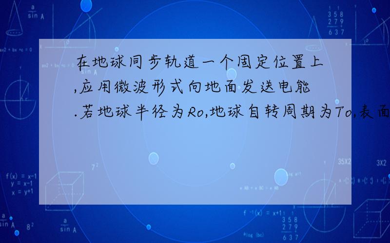 在地球同步轨道一个固定位置上,应用微波形式向地面发送电能.若地球半径为Ro,地球自转周期为To,表面加速度种力为g.1计算此空间电站到地面的距离为多少?2计算此空间电站在处的重力加速度