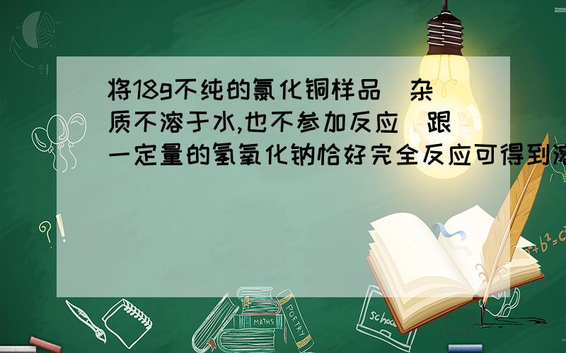 将18g不纯的氯化铜样品（杂质不溶于水,也不参加反应）跟一定量的氢氧化钠恰好完全反应可得到溶质质量分数为20％的溶液58.5g.求样品中氯化铜的质量分数；加入氢氧化钠溶液的质量分数.