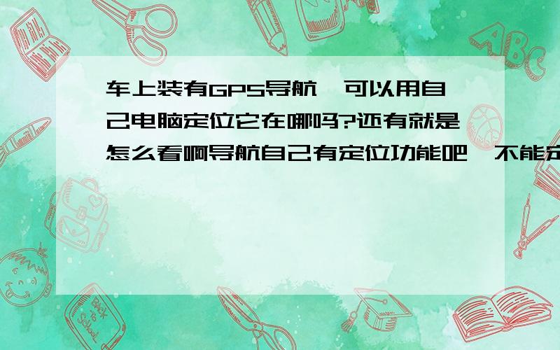 车上装有GPS导航,可以用自己电脑定位它在哪吗?还有就是怎么看啊导航自己有定位功能吧,不能定位怎么确定本车的位置.它自己可以定位我啥我不能查到呢