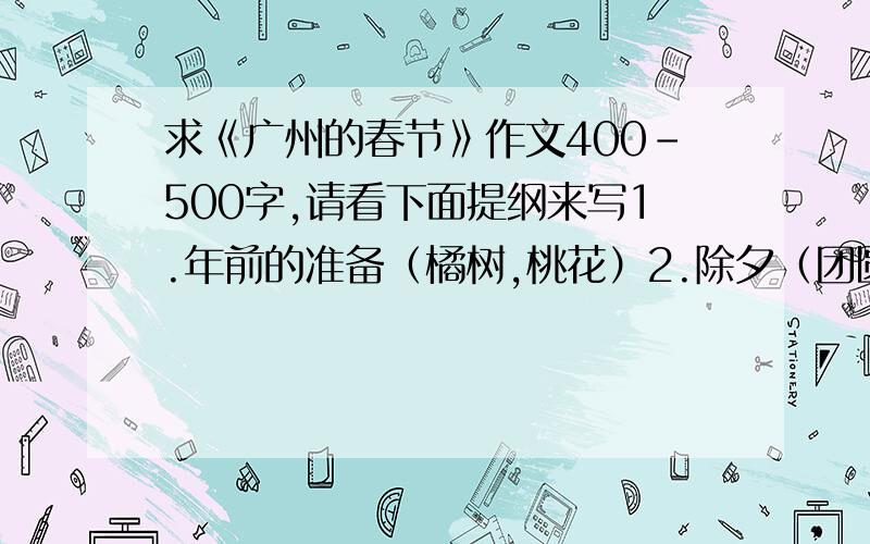 求《广州的春节》作文400-500字,请看下面提纲来写1.年前的准备（橘树,桃花）2.除夕（团圆饭,逛花姐）3.拜年（唐装,礼物,利是）4.元宵.找一个重点写!