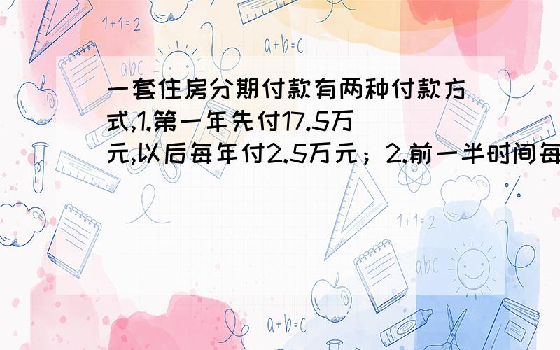 一套住房分期付款有两种付款方式,1.第一年先付17.5万元,以后每年付2.5万元；2.前一半时间每年付4万元,后一半时间每年付3万元.这两种付款方式的总额和时间相同,共需付多少钱?下午就要!