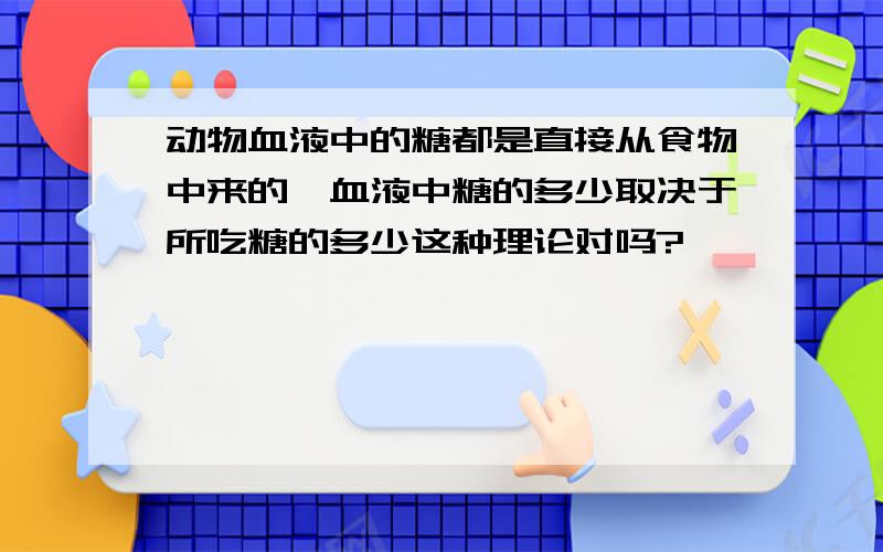 动物血液中的糖都是直接从食物中来的,血液中糖的多少取决于所吃糖的多少这种理论对吗?