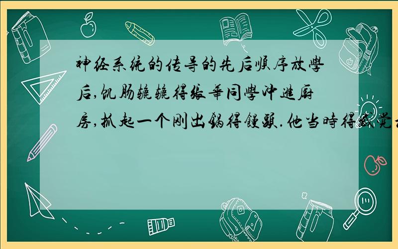 神经系统的传导的先后顺序放学后,饥肠辘辘得张华同学冲进厨房,抓起一个刚出锅得馒头.他当时得感觉和反应的先后顺序是.A.先感觉烫手后缩手B.先缩手后感觉烫C.缩手和感觉烫是同时得.D.没