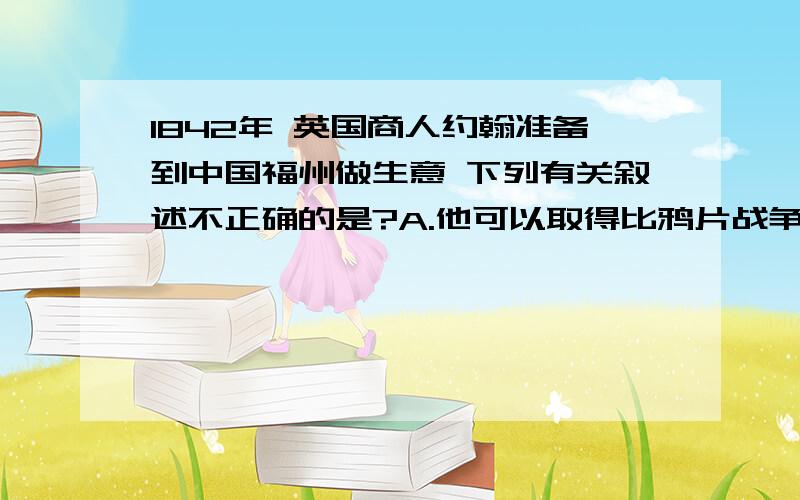 1842年 英国商人约翰准备到中国福州做生意 下列有关叙述不正确的是?A.他可以取得比鸦片战争前较优惠的关税.B.他可以在福州租赁房屋并进行交易.C.他可以通过英国领事处理与中国人之间的