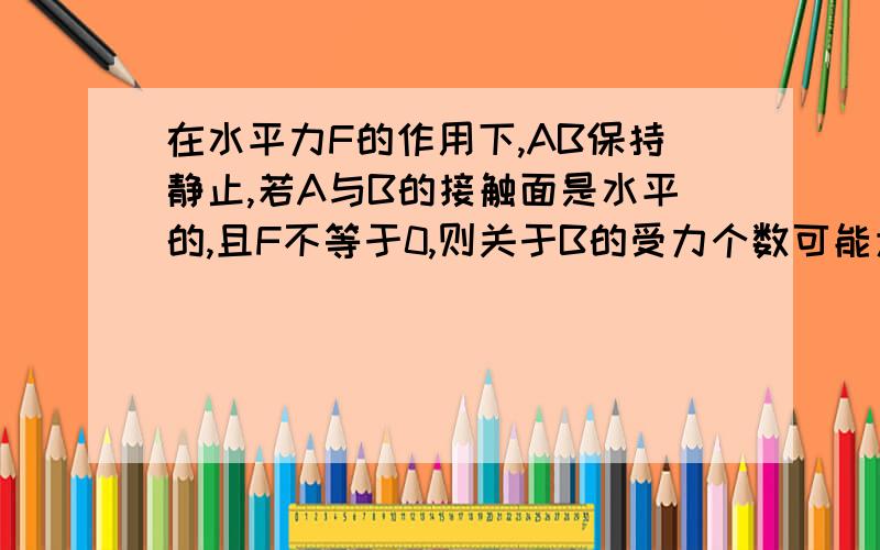 在水平力F的作用下,AB保持静止,若A与B的接触面是水平的,且F不等于0,则关于B的受力个数可能为a)3or4b)3or5c)4or5D)4or6